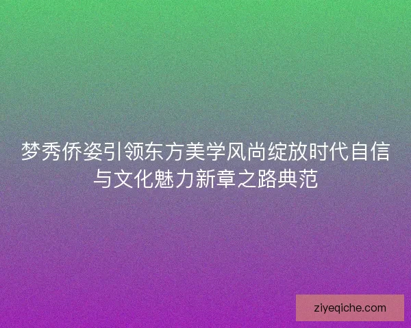 梦秀侨姿引领东方美学风尚绽放时代自信与文化魅力新章之路典范