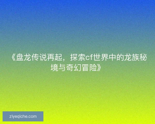《盘龙传说再起，探索cf世界中的龙族秘境与奇幻冒险》