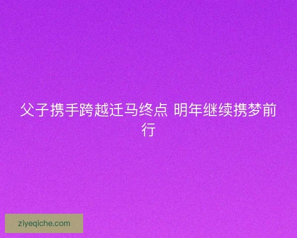 父子携手跨越迁马终点 明年继续携梦前行