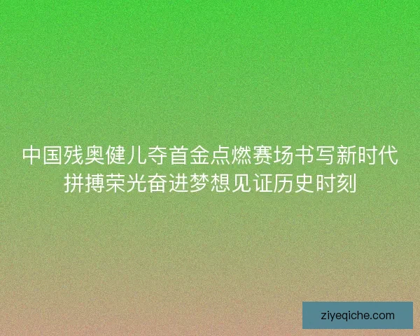 中国残奥健儿夺首金点燃赛场书写新时代拼搏荣光奋进梦想见证历史时刻