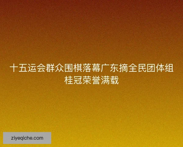 十五运会群众围棋落幕广东摘全民团体组桂冠荣誉满载