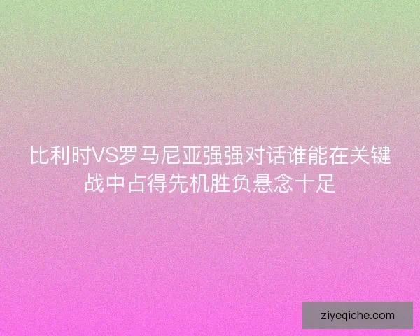 比利时VS罗马尼亚强强对话谁能在关键战中占得先机胜负悬念十足