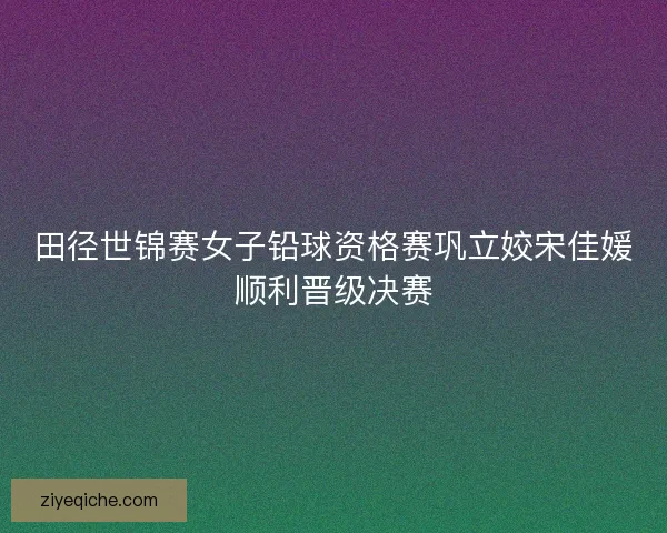 田径世锦赛女子铅球资格赛巩立姣宋佳媛顺利晋级决赛
