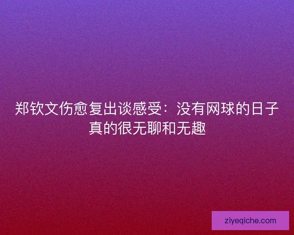郑钦文伤愈复出谈感受：没有网球的日子真的很无聊和无趣