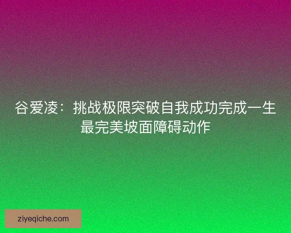 谷爱凌：挑战极限突破自我成功完成一生最完美坡面障碍动作