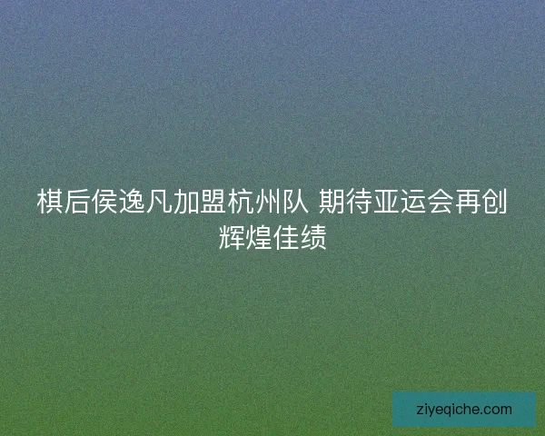 棋后侯逸凡加盟杭州队 期待亚运会再创辉煌佳绩 棋后侯逸凡加盟杭州队 期待亚运会再创辉煌佳绩