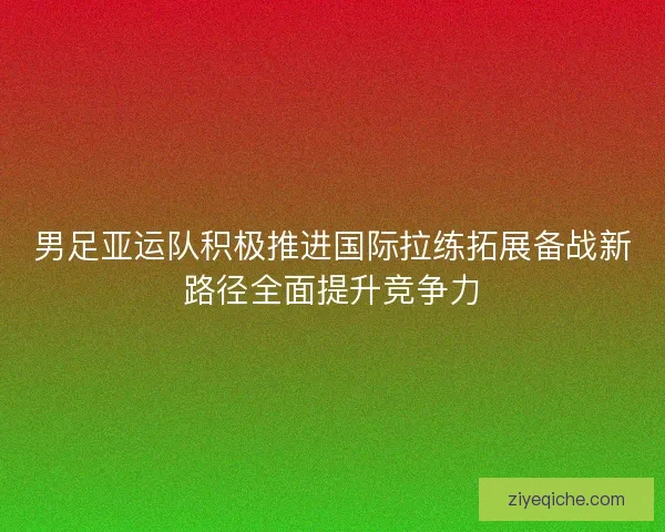 男足亚运队积极推进国际拉练拓展备战新路径全面提升竞争力