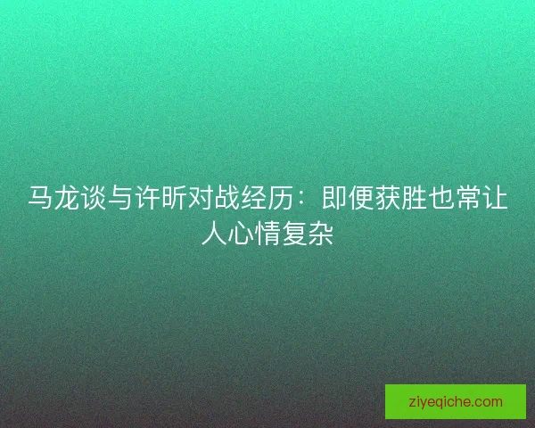 马龙谈与许昕对战经历:即便获胜也常让人心情复杂 马龙谈与许昕对战经历:即便获胜也常让人心情复杂