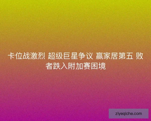 卡位战激烈 超级巨星争议 赢家居第五 败者跌入附加赛困境 卡位战激烈 超级巨星争议 赢家居第五 败者跌入附加赛困境