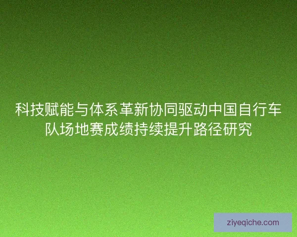 科技赋能与体系革新协同驱动中国自行车队场地赛成绩持续提升路径研究 科技赋能与体系革新协同驱动中国自行车队场地赛成绩持续提升路径研究