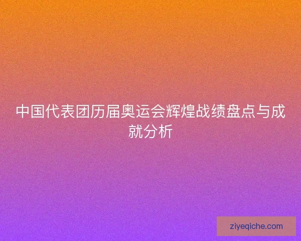 中国代表团历届奥运会辉煌战绩盘点与成就分析