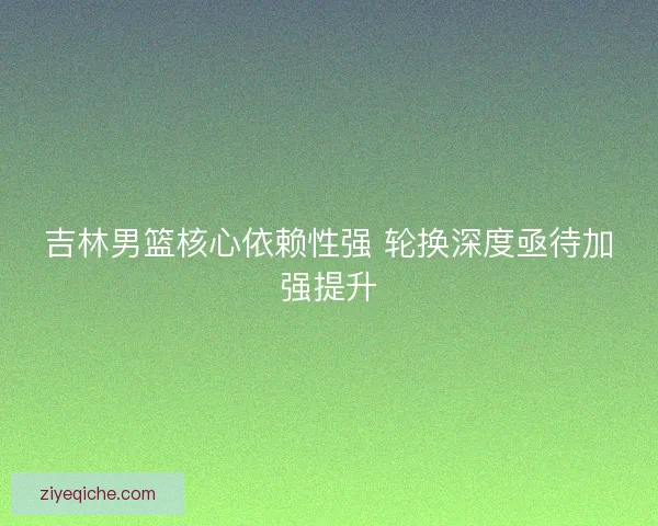 吉林男篮核心依赖性强 轮换深度亟待加强提升 吉林男篮核心依赖性强 轮换深度亟待加强提升