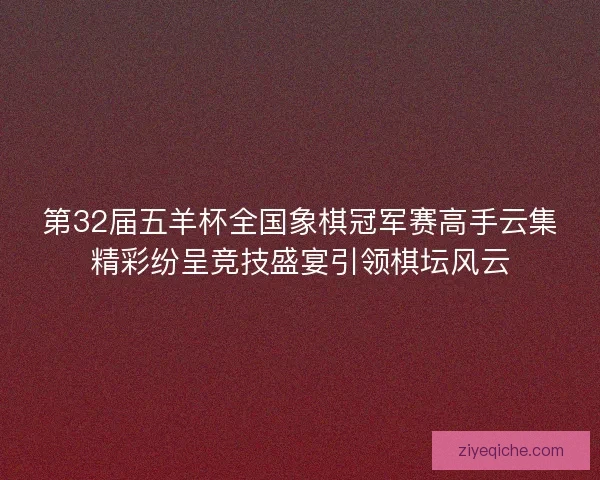 第32届五羊杯全国象棋冠军赛高手云集精彩纷呈竞技盛宴引领棋坛风云 第32届五羊杯全国象棋冠军赛高手云集精彩纷呈竞技盛宴引领棋坛风云