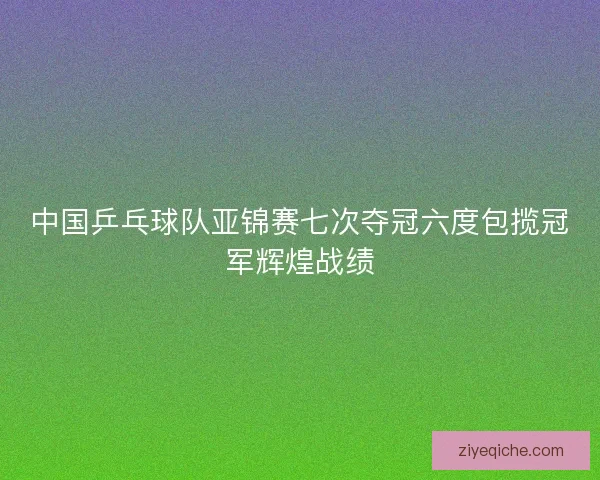 中国乒乓球队亚锦赛七次夺冠六度包揽冠军辉煌战绩 中国乒乓球队亚锦赛七次夺冠六度包揽冠军辉煌战绩